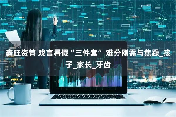 鑫旺资管 戏言暑假“三件套” 难分刚需与焦躁_孩子_家长_牙齿