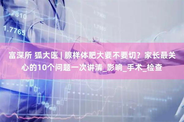 富深所 狐大医 | 腺样体肥大要不要切？家长最关心的10个问题一次讲清_影响_手术_检查